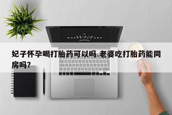 流产药怎么买妃子怀孕喝打胎药可以吗.老婆吃打胎药能同房吗？