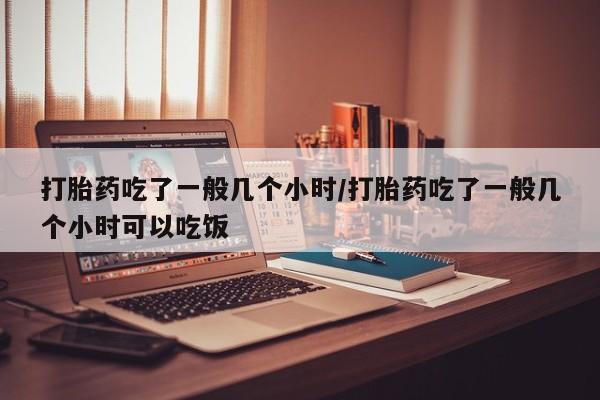 流产药怎么买打胎药吃了一般几个小时/打胎药吃了一般几个小时可以吃饭
