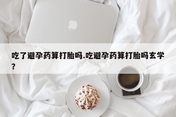 流产药怎么买吃了避孕药算打胎吗.吃避孕药算打胎吗玄学？