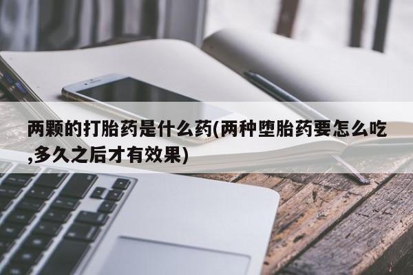 流产药怎么买两颗的打胎药是什么药(两种堕胎药要怎么吃,多久之后才有效果)