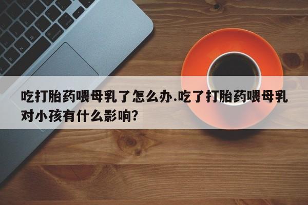 流产药怎么买吃打胎药喂母乳了怎么办.吃了打胎药喂母乳对小孩有什么影响？