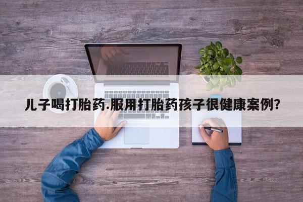 流产药怎么买儿子喝打胎药.服用打胎药孩子很健康案例？