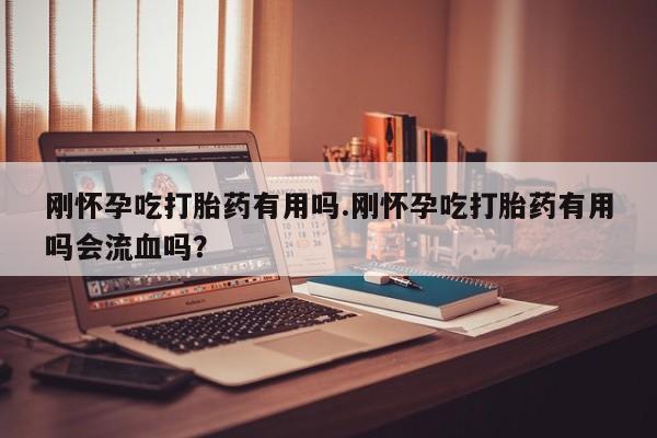 流产药怎么买刚怀孕吃打胎药有用吗.刚怀孕吃打胎药有用吗会流血吗？