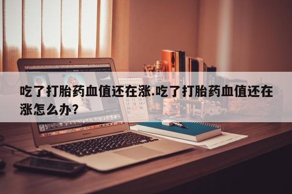 流产药怎么买吃了打胎药血值还在涨.吃了打胎药血值还在涨怎么办？