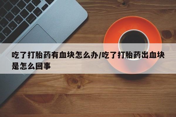 流产药怎么买吃了打胎药有血块怎么办/吃了打胎药出血块是怎么回事