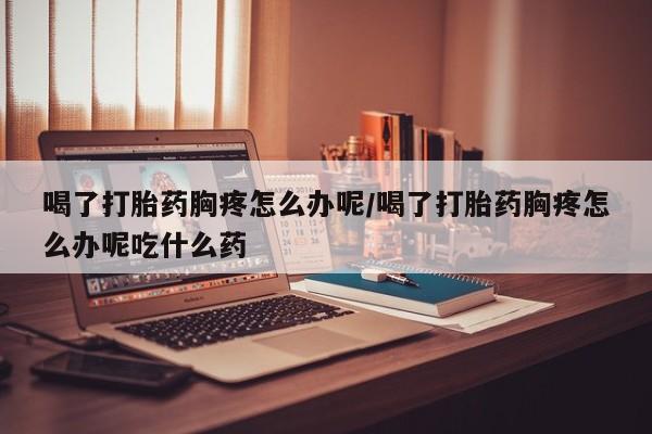 流产药怎么买喝了打胎药胸疼怎么办呢/喝了打胎药胸疼怎么办呢吃什么药