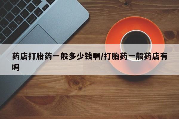 流产药怎么买药店打胎药一般多少钱啊/打胎药一般药店有吗