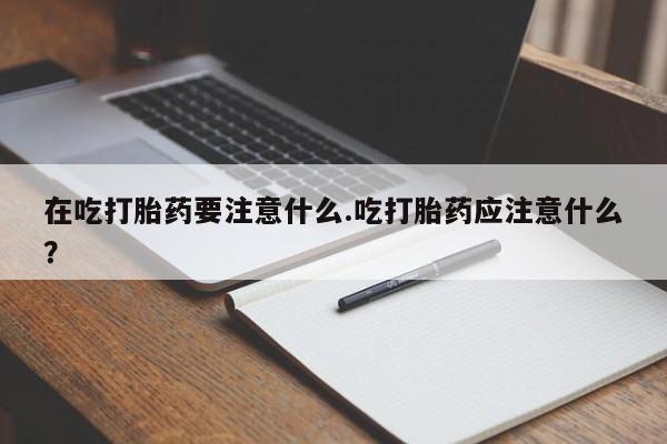 流产药怎么买在吃打胎药要注意什么.吃打胎药应注意什么？