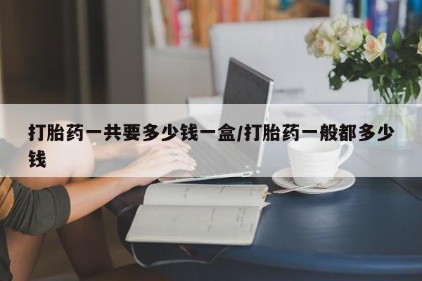 流产药怎么买打胎药一共要多少钱一盒/打胎药一般都多少钱