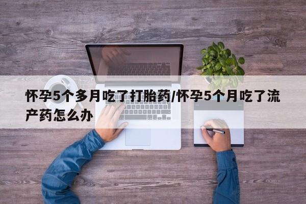 流产药怎么买怀孕5个多月吃了打胎药/怀孕5个月吃了流产药怎么办