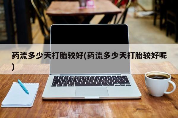 流产药怎么买药流多少天打胎较好(药流多少天打胎较好呢)