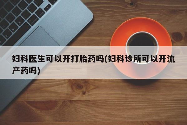 流产药怎么买妇科医生可以开打胎药吗(妇科诊所可以开流产药吗)