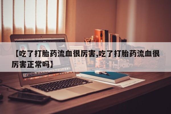 流产药怎么买【吃了打胎药流血很厉害,吃了打胎药流血很厉害正常吗】