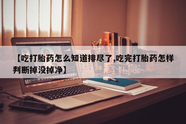 流产药怎么买【吃打胎药怎么知道排尽了,吃完打胎药怎样判断掉没掉净】