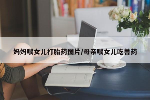 流产药怎么买妈妈喂女儿打胎药图片/母亲喂女儿吃兽药