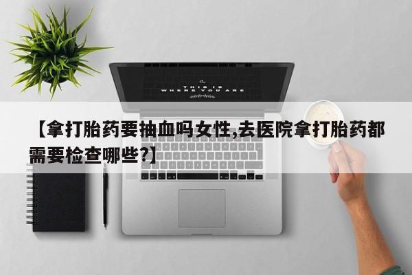 流产药怎么买【拿打胎药要抽血吗女性,去医院拿打胎药都需要检查哪些?】