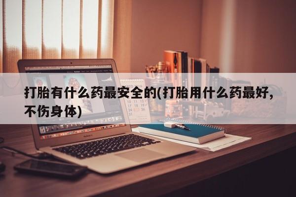 流产药怎么买打胎有什么药最安全的(打胎用什么药最好,不伤身体)