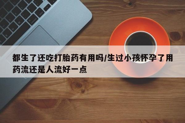 流产药怎么买都生了还吃打胎药有用吗/生过小孩怀孕了用药流还是人流好一点