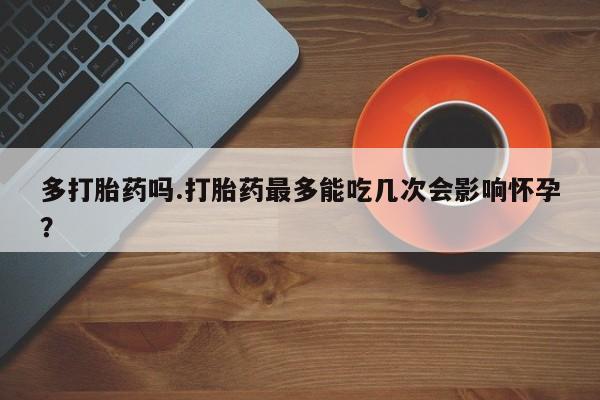 流产药怎么买多打胎药吗.打胎药最多能吃几次会影响怀孕？
