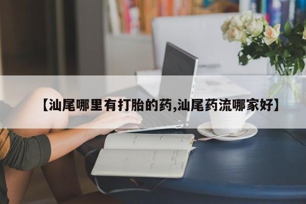 流产药怎么买【汕尾哪里有打胎的药,汕尾药流哪家好】
