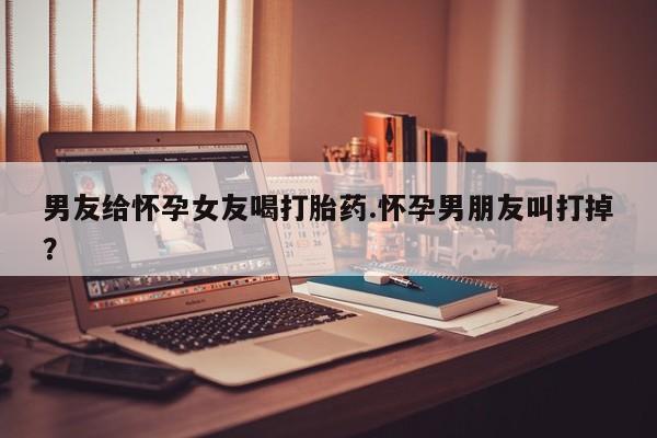 流产药怎么买男友给怀孕女友喝打胎药.怀孕男朋友叫打掉？