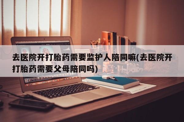 流产药怎么买去医院开打胎药需要监护人陪同嘛(去医院开打胎药需要父母陪同吗)
