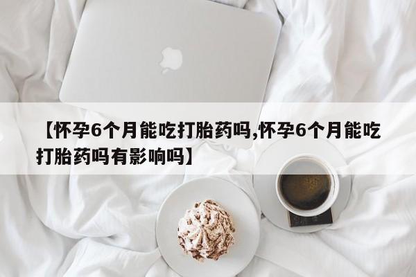 流产药怎么买【怀孕6个月能吃打胎药吗,怀孕6个月能吃打胎药吗有影响吗】