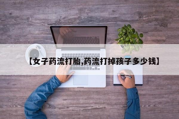 流产药怎么买【女子药流打胎,药流打掉孩子多少钱】