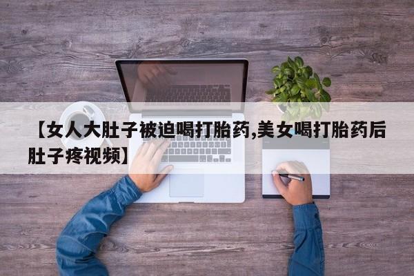 流产药怎么买【女人大肚子被迫喝打胎药,美女喝打胎药后肚子疼视频】