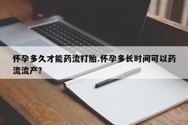 流产药怎么买怀孕多久才能药流打胎.怀孕多长时间可以药流流产？