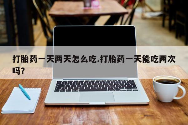 流产药怎么买打胎药一天两天怎么吃.打胎药一天能吃两次吗?