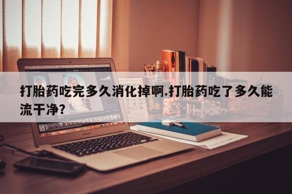 流产药怎么买打胎药吃完多久消化掉啊.打胎药吃了多久能流干净？