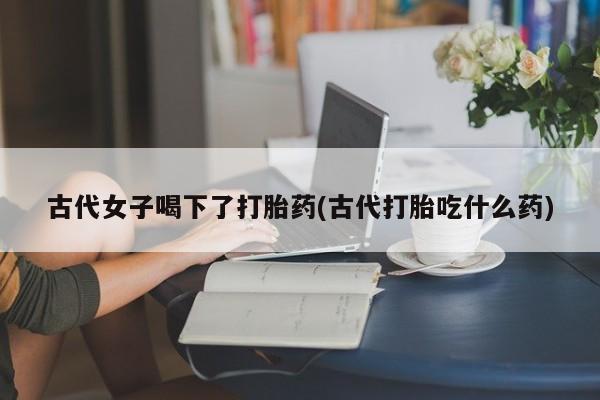 流产药怎么买古代女子喝下了打胎药(古代打胎吃什么药)