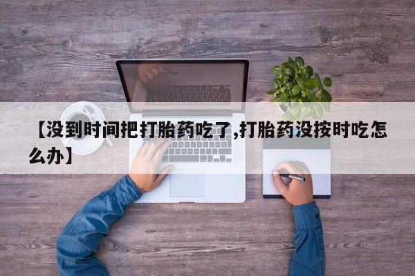 流产药怎么买【没到时间把打胎药吃了,打胎药没按时吃怎么办】