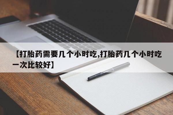 流产药怎么买【打胎药需要几个小时吃,打胎药几个小时吃一次比较好】