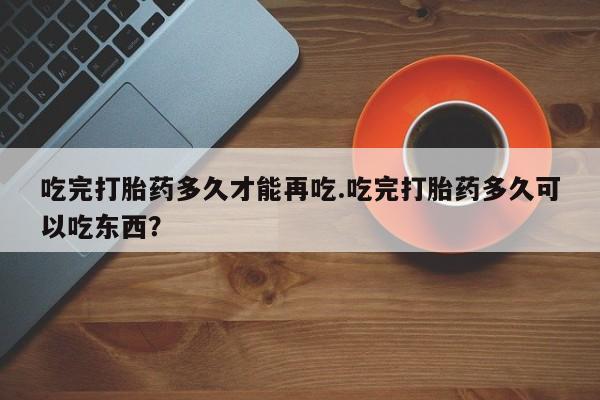 流产药怎么买吃完打胎药多久才能再吃.吃完打胎药多久可以吃东西?