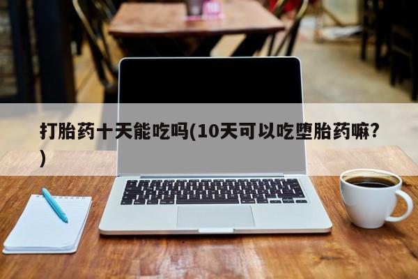 流产药怎么买打胎药十天能吃吗(10天可以吃堕胎药嘛?)