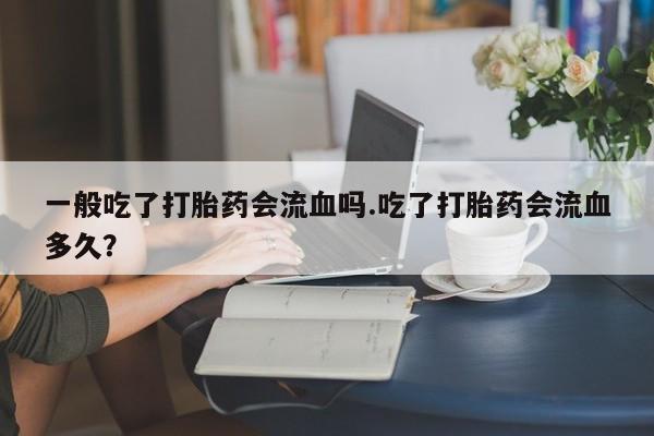 流产药怎么买一般吃了打胎药会流血吗.吃了打胎药会流血多久？