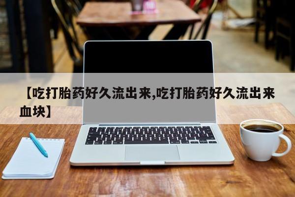 流产药怎么买【吃打胎药好久流出来,吃打胎药好久流出来血块】