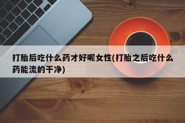 流产药怎么买打胎后吃什么药才好呢女性(打胎之后吃什么药能流的干净)