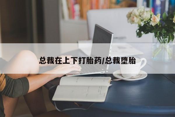 流产药怎么买总裁在上下打胎药/总裁堕胎