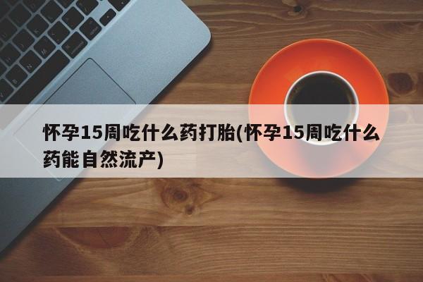 流产药怎么买怀孕15周吃什么药打胎(怀孕15周吃什么药能自然流产)