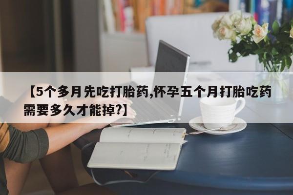 流产药怎么买【5个多月先吃打胎药,怀孕五个月打胎吃药需要多久才能掉?】