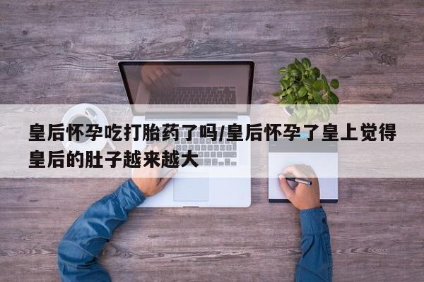 流产药怎么买皇后怀孕吃打胎药了吗/皇后怀孕了皇上觉得皇后的肚子越来越大