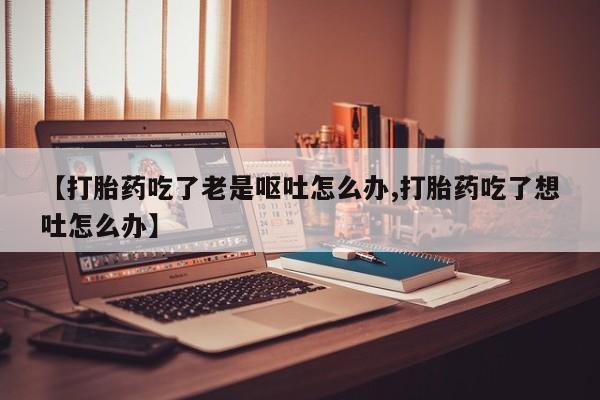 流产药怎么买【打胎药吃了老是呕吐怎么办,打胎药吃了想吐怎么办】