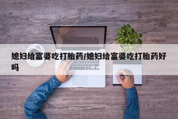 流产药怎么买媳妇给富婆吃打胎药/媳妇给富婆吃打胎药好吗