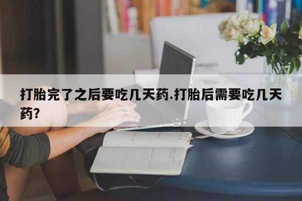 流产药怎么买打胎完了之后要吃几天药.打胎后需要吃几天药？