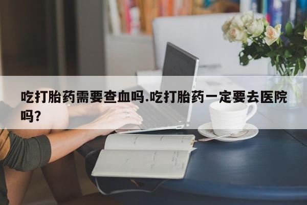流产药怎么买吃打胎药需要查血吗.吃打胎药一定要去医院吗？