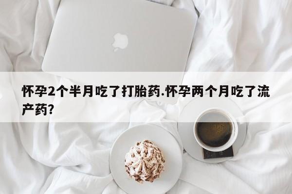 流产药怎么买怀孕2个半月吃了打胎药.怀孕两个月吃了流产药？