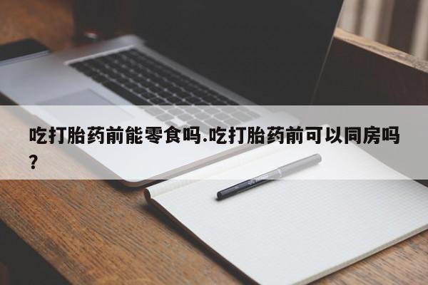 流产药怎么买吃打胎药前能零食吗.吃打胎药前可以同房吗？